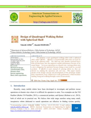 American Transactions on
Engineering & Applied Sciences
http://TuEngr.com/ATEAS
Design of Quadruped Walking Robot
with Spherical Shell
Takeshi AOKI
a*
, Kazuki OGIHARA
b
a
Department of Advanced Robotics, Chiba Institute of Technology, JAPAN
b
Future Robotics Technology Center, Chiba Institute of Technology, JAPAN
A R T I C L E I N F O A B S T R A C T
Article history:
Received July 24, 2014
Accepted August 08, 2014
Available online
August 12, 2014
Keywords:
Mechanical design;
Transformable robot;
Disaster robot;
Rescue engineering;
Basic robot experiments.
We propose a new quadruped walking robot with a spherical
shell, called "QRoSS." QRoSS is a transformable robot that can store its
legs in the spherical shell. The shell not only absorbs external forces
from all directions, but also improves mobile performance because of its
round shape. In rescue operations at a disaster site, carrying robots into
a site is dangerous for operators because doing so may result in a second
accident. If QRoSS is used, instead of carrying robots in, they are
thrown in, making the operation safe and easy. This paper reports
details of the design concept and development of the prototype model.
Basic experiments were conducted to verify performance, which includes
landing, rising and walking through a series of movements.
2014 Am. Trans. Eng. Appl. Sci.
1. Introduction
Recently, many mobile robots have been developed to investigate and perform rescue
operations at disaster sites where it is difficult for operators to enter. Two examples are the 510
Packbot (iRobot 510 PackBot, 2013), a commercial product, and Quince (Rohmer et al., 2013),
both of which are in practical use. We believe that wide range searches using many small,
inexpensive robots dedicated to search operations are effective in finding victims quickly.
2014 American Transactions on Engineering & Applied Sciences.
*Corresponding author (Takeshi AOKI). Tel/Fax: +81-47-478-0392. E-mail address:
takeshi.aoki@it-chiba.ac.jp. 2014. American Transactions on Engineering & Applied
Sciences. Volume 3 No. 4 ISSN 2229-1652 eISSN 2229-1660 Online Available at
http://TUENGR.COM/ATEAS/V03/0265.pdf.
265
 