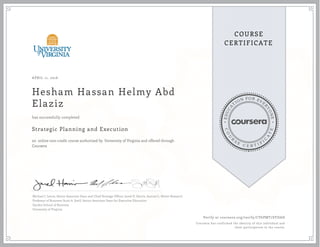 EDUCA
T
ION FOR EVE
R
YONE
CO
U
R
S
E
C E R T I F
I
C
A
TE
COURSE
CERTIFICATE
APRIL 11, 2016
Hesham Hassan Helmy Abd
Elaziz
Strategic Planning and Execution
an online non-credit course authorized by University of Virginia and offered through
Coursera
has successfully completed
Michael J. Lenox, Senior Associate Dean and Chief Strategy Officer; Jared D. Harris, Samuel L. Slover Research
Professor of Business; Scott A. Snell, Senior Associate Dean for Executive Education
Darden School of Business
University of Virginia
Verify at coursera.org/verify/CV6PMT7SYDAD
Coursera has confirmed the identity of this individual and
their participation in the course.
 