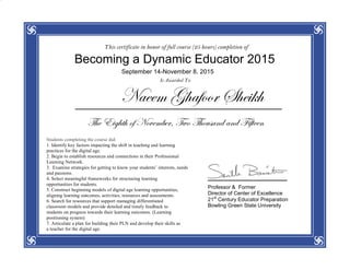 This certificate in honor of full course (25 hours) completion of
Becoming a Dynamic Educator 2015
September 14-November 8, 2015
Is Awarded To
Naeem Ghafoor Sheikh
The Eighth of November, Two Thousand and Fifteen
Students completing the course did:
1. Identify key factors impacting the shift in teaching and learning
practices for the digital age.
2. Begin to establish resources and connections in their Professional
Learning Network.
3. Examine strategies for getting to know your students’ interests, needs
and passions.
4. Select meaningful frameworks for structuring learning
opportunities for students.
5. Construct beginning models of digital age learning opportunities,
aligning learning outcomes, activities, resources and assessments.
6. Search for resources that support managing differentiated
classroom models and provide detailed and timely feedback to
students on progress towards their learning outcomes. (Learning
positioning system)
7. Articulate a plan for building their PLN and develop their skills as
a teacher for the digital age.
Professor & Former
Director of Center of Excellence
21st
Century Educator Preparation
Bowling Green State University
 