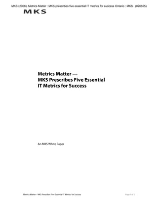 Metrics Matter – MKS Prescribes Five Essential IT Metrics for Success Page 1 of 5
Metrics Matter —
MKS Prescribes Five Essential
IT Metrics for Success
An MKS White Paper
MKS (2006). Metrics Matter : MKS prescribes five essential IT metrics for success Ontario : MKS . (026655)
 