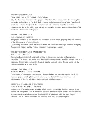 PROJECT COORDINATOR
CITY HALL /POLICE STATION RENOVATION
City Hall Complex: Total cost of the project $2.3 million. Project coordinator for the complete
renovation and addition to City Hall, Police Station, and Communications Center. Coordinated
construction efforts closely with the contractor and sub-contractors in order to maintain
continuous service to the public while moving city agencies between floors and in and out of the
construction/demolition of the project.
PROJECT COORDINATOR
FLOOD BUYOUT PROJECT
The project consisted of the purchase and acquisition of over fifteen property units and consisted
of the disbursement of over $350,000.
Coordinating all aspects of the purchase of homes and vacant lands through the State Emergency
Management Agency and the Federal Emergency Management Agency.
PROJECT COORDINATOR AND DIRECTOR
RECYCLING CENTER
Planned and coordinated all aspects of the City of Washington recycling and composting
operations. This project has largely been formulated from the ground up while keeping costs at a
minimum. The recycling project first began in a cattle barn and is now thriving along with the
compost operation in its own facility.
PROJECT COORDINATOR
TELECOMMUNICATIONS SYSTEM
Coordination of communications systems. Systems include the telephone system for all city
agencies, pagers, mobile phones, cable television, and the installation, maintenance, and
management of the City television studio and local broadcast channel.
DIRECTOR OF AIRPORT OPERATIONS
WASHINGTON REGIONAL AIRPORT
Management of all maintenance activities which include the facilities, lighting system, fueling
system, and navigational aids. Coordinated the entire renovation of the facility after the flood of
1993 and partial renovation after the flood of 1995. Work closely with the “fixed based
operator”, this is a private enterprise that contracts with the City of Washington.
 