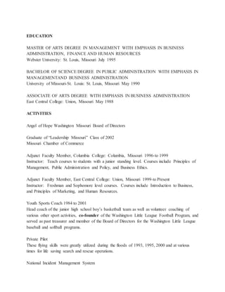 EDUCATION
MASTER OF ARTS DEGREE IN MANAGEMENT WITH EMPHASIS IN BUSINESS
ADMINISTRATION, FINANCE AND HUMAN RESOURCES
Webster University: St. Louis, Missouri July 1995
BACHELOR OF SCIENCE DEGREE IN PUBLIC ADMINISTRATION WITH EMPHASIS IN
MANAGEMENTAND BUSINESS ADMINISTRATION
University of Missouri-St. Louis: St. Louis, Missouri May 1990
ASSOCIATE OF ARTS DEGREE WITH EMPHASIS IN BUSINESS ADMINISTRATION
East Central College: Union, Missouri May 1988
ACTIVITIES
Angel of Hope Washington Missouri Board of Directors
Graduate of “Leadership Missouri” Class of 2002
Missouri Chamber of Commerce
Adjunct Faculty Member, Columbia College: Columbia, Missouri 1996-to 1999
Instructor: Teach courses to students with a junior standing level. Courses include Principles of
Management, Public Administration and Policy, and Business Ethics.
Adjunct Faculty Member, East Central College: Union, Missouri 1999-to Present
Instructor: Freshman and Sophomore level courses. Courses include Introduction to Business,
and Principles of Marketing, and Human Resources.
Youth Sports Coach 1984 to 2001
Head coach of the junior high school boy’s basketball team as well as volunteer coaching of
various other sport activities, co-founder of the Washington Little League Football Program, and
served as past treasurer and member of the Board of Directors for the Washington Little League
baseball and softball programs.
Private Pilot
These flying skills were greatly utilized during the floods of 1993, 1995, 2000 and at various
times for life saving search and rescue operations.
National Incident Management System
 