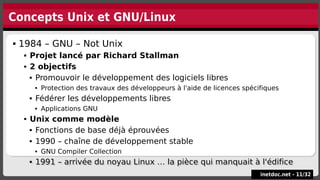 Concepts Unix et GNU/Linux
inetdoc.net -
inetdoc.net - 11
11/
/32
32
 1984 – GNU – Not Unix
 Projet lancé par Richard Stallman
 2 objectifs
 Promouvoir le développement des logiciels libres
 Protection des travaux des développeurs à l'aide de licences spécifiques
 Fédérer les développements libres
 Applications GNU
 Unix comme modèle
 Fonctions de base déjà éprouvées
 1990 – chaîne de développement stable
 GNU Compiler Collection
 1991 – arrivée du noyau Linux … la pièce qui manquait à l'édifice
 1984 – GNU – Not Unix
 Projet lancé par Richard Stallman
 2 objectifs
 Promouvoir le développement des logiciels libres
 Protection des travaux des développeurs à l'aide de licences spécifiques
 Fédérer les développements libres
 Applications GNU
 Unix comme modèle
 Fonctions de base déjà éprouvées
 1990 – chaîne de développement stable
 GNU Compiler Collection
 1991 – arrivée du noyau Linux … la pièce qui manquait à l'édifice
 