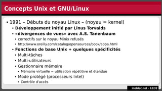 Concepts Unix et GNU/Linux
inetdoc.net -
inetdoc.net - 12
12/
/32
32
 1991 – Débuts du noyau Linux – (noyau = kernel)
 Développement initié par Linus Torvalds
 «divergences de vues» avec A.S. Tanenbaum
 correctifs sur le noyau Minix refusés
 http://www.oreilly.com/catalog/opensources/book/appa.html
 Fonctions de base Unix + quelques spécificités
 Multi-tâches
 Multi-utilisateurs
 Gestionnaire mémoire
 Mémoire virtuelle = utilisation répétitive et étendue
 Mode protégé (processeurs Intel)
 Contrôle d'accès
 1991 – Débuts du noyau Linux – (noyau = kernel)
 Développement initié par Linus Torvalds
 «divergences de vues» avec A.S. Tanenbaum
 correctifs sur le noyau Minix refusés
 http://www.oreilly.com/catalog/opensources/book/appa.html
 Fonctions de base Unix + quelques spécificités
 Multi-tâches
 Multi-utilisateurs
 Gestionnaire mémoire
 Mémoire virtuelle = utilisation répétitive et étendue
 Mode protégé (processeurs Intel)
 Contrôle d'accès
 