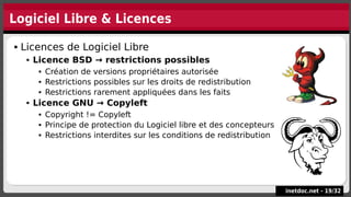 Logiciel Libre & Licences
inetdoc.net -
inetdoc.net - 19
19/
/32
32
 Licences de Logiciel Libre
 Licence BSD → restrictions possibles
 Création de versions propriétaires autorisée
 Restrictions possibles sur les droits de redistribution
 Restrictions rarement appliquées dans les faits
 Licence GNU → Copyleft
 Copyright != Copyleft
 Principe de protection du Logiciel libre et des concepteurs
 Restrictions interdites sur les conditions de redistribution
 Licences de Logiciel Libre
 Licence BSD → restrictions possibles
 Création de versions propriétaires autorisée
 Restrictions possibles sur les droits de redistribution
 Restrictions rarement appliquées dans les faits
 Licence GNU → Copyleft
 Copyright != Copyleft
 Principe de protection du Logiciel libre et des concepteurs
 Restrictions interdites sur les conditions de redistribution
 