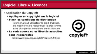 Logiciel Libre & Licences
inetdoc.net -
inetdoc.net - 20
20/
/32
32
 Application du Copyleft
 Appliquer un copyright sur le logiciel
 Fixer les conditions de distribution
«Donner à tout utilisateur le droit d'utiliser,
de modifier et de redistribuer le programme
sans changer les conditions de distribution
 Le code source et les libertés associées
sont inséparables
 http://www.gnu.org/copyleft/copyleft.fr.html
 Application du Copyleft
 Appliquer un copyright sur le logiciel
 Fixer les conditions de distribution
«Donner à tout utilisateur le droit d'utiliser,
de modifier et de redistribuer le programme
sans changer les conditions de distribution
 Le code source et les libertés associées
sont inséparables
 http://www.gnu.org/copyleft/copyleft.fr.html
 