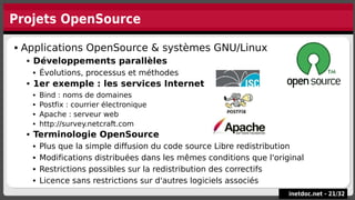 Projets OpenSource
inetdoc.net -
inetdoc.net - 21
21/
/32
32
 Applications OpenSource & systèmes GNU/Linux
 Développements parallèles
 Évolutions, processus et méthodes
 1er exemple : les services Internet
 Bind : noms de domaines
 Postfix : courrier électronique
 Apache : serveur web
 http://survey.netcraft.com
 Terminologie OpenSource
 Plus que la simple diffusion du code source Libre redistribution
 Modifications distribuées dans les mêmes conditions que l'original
 Restrictions possibles sur la redistribution des correctifs
 Licence sans restrictions sur d'autres logiciels associés
 Applications OpenSource & systèmes GNU/Linux
 Développements parallèles
 Évolutions, processus et méthodes
 1er exemple : les services Internet
 Bind : noms de domaines
 Postfix : courrier électronique
 Apache : serveur web
 http://survey.netcraft.com
 Terminologie OpenSource
 Plus que la simple diffusion du code source Libre redistribution
 Modifications distribuées dans les mêmes conditions que l'original
 Restrictions possibles sur la redistribution des correctifs
 Licence sans restrictions sur d'autres logiciels associés
 
