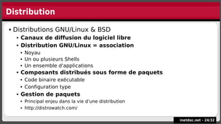 Distribution
inetdoc.net -
inetdoc.net - 24
24/
/32
32
 Distributions GNU/Linux & BSD
 Canaux de diffusion du logiciel libre
 Distribution GNU/Linux = association
 Noyau
 Un ou plusieurs Shells
 Un ensemble d'applications
 Composants distribués sous forme de paquets
 Code binaire exécutable
 Configuration type
 Gestion de paquets
 Principal enjeu dans la vie d'une distribution
 http://distrowatch.com/
 Distributions GNU/Linux & BSD
 Canaux de diffusion du logiciel libre
 Distribution GNU/Linux = association
 Noyau
 Un ou plusieurs Shells
 Un ensemble d'applications
 Composants distribués sous forme de paquets
 Code binaire exécutable
 Configuration type
 Gestion de paquets
 Principal enjeu dans la vie d'une distribution
 http://distrowatch.com/
 