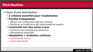 Distribution
inetdoc.net -
inetdoc.net - 26
26/
/32
32
 Choix d'une distribution
 2 critères essentiel pour l'exploitation
 Facilité d'adaptation
 Obtenir une configuration type par contexte
 Bénéficier de l'expérience des responsables de paquets
 Continuité lors des mises à jour
 Cohérence des évolutions et corrections
 Réinstallation impossible
 Adaptation + évolution continue
 Continuité de service
 Haute disponibilité
 Choix d'une distribution
 2 critères essentiel pour l'exploitation
 Facilité d'adaptation
 Obtenir une configuration type par contexte
 Bénéficier de l'expérience des responsables de paquets
 Continuité lors des mises à jour
 Cohérence des évolutions et corrections
 Réinstallation impossible
 Adaptation + évolution continue
 Continuité de service
 Haute disponibilité
 