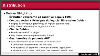 Distribution
inetdoc.net -
inetdoc.net - 28
28/
/32
32
 Debian GNU/Linux
 Évolution cohérente et continue depuis 1993
 Contrat social + Principes du logiciel libre selon Debian
 Règles à suivre pour garantir qu'un logiciel est bien libre
 http://www.debian.org/social_contract.html
 Charte Debian
 Procédure qualité du projet
 http://www.debian.org/devel/index.fr.html
 Gestionnaire de paquets APT
 Synthèse de toutes les qualités de la distribution
 Continuité indépendante des versions
 Adaptabilité en séparant la configuration de l'application
 Automatisation de la publication des correctifs de sécurité
 Debian GNU/Linux
 Évolution cohérente et continue depuis 1993
 Contrat social + Principes du logiciel libre selon Debian
 Règles à suivre pour garantir qu'un logiciel est bien libre
 http://www.debian.org/social_contract.html
 Charte Debian
 Procédure qualité du projet
 http://www.debian.org/devel/index.fr.html
 Gestionnaire de paquets APT
 Synthèse de toutes les qualités de la distribution
 Continuité indépendante des versions
 Adaptabilité en séparant la configuration de l'application
 Automatisation de la publication des correctifs de sécurité
 