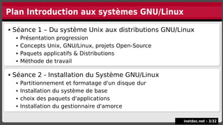 Plan Introduction aux systèmes GNU/Linux
 Séance 1 – Du système Unix aux distributions GNU/Linux
 Présentation progression
 Concepts Unix, GNU/Linux, projets Open-Source
 Paquets applicatifs & Distributions
 Méthode de travail
 Séance 1 – Du système Unix aux distributions GNU/Linux
 Présentation progression
 Concepts Unix, GNU/Linux, projets Open-Source
 Paquets applicatifs & Distributions
 Méthode de travail
inetdoc.net -
inetdoc.net - 3
3/
/32
32
 Séance 2 - Installation du Système GNU/Linux
 Partitionnement et formatage d'un disque dur
 Installation du système de base
 choix des paquets d'applications
 Installation du gestionnaire d'amorce
 Séance 2 - Installation du Système GNU/Linux
 Partitionnement et formatage d'un disque dur
 Installation du système de base
 choix des paquets d'applications
 Installation du gestionnaire d'amorce
 