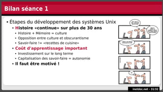 Bilan séance 1
 Étapes du développement des systèmes Unix
 Histoire «continue» sur plus de 30 ans
 Histoire + Mémoire = culture
 Opposition entre culture et obscurantisme
 Savoir-faire != «recettes de cuisine»
 Coût d'apprentissage important
 Investissement sur le long terme
 Capitalisation des savoir-faire = autonomie
 Il faut être motivé !
 Étapes du développement des systèmes Unix
 Histoire «continue» sur plus de 30 ans
 Histoire + Mémoire = culture
 Opposition entre culture et obscurantisme
 Savoir-faire != «recettes de cuisine»
 Coût d'apprentissage important
 Investissement sur le long terme
 Capitalisation des savoir-faire = autonomie
 Il faut être motivé !
inetdoc.net -
inetdoc.net - 31
31/
/32
32
 