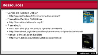 Ressources
 Cahier de l’Admin Debian
 http://raphaelhertzog.fr/livre/cahier-admin-debian/
 Formation Debian GNU/Linux
 http://formation-debian.via.ecp.fr/
 Framabook
 Unix. Pour aller plus loin avec la ligne de commande
 http://framabook.org/unix-pour-aller-plus-loin-avec-la-ligne-de-commande
 Manuel d'installation Debian
 http://www.debian.org/releases/stable/installmanual
 Cahier de l’Admin Debian
 http://raphaelhertzog.fr/livre/cahier-admin-debian/
 Formation Debian GNU/Linux
 http://formation-debian.via.ecp.fr/
 Framabook
 Unix. Pour aller plus loin avec la ligne de commande
 http://framabook.org/unix-pour-aller-plus-loin-avec-la-ligne-de-commande
 Manuel d'installation Debian
 http://www.debian.org/releases/stable/installmanual
inetdoc.net -
inetdoc.net - 32
32/
/32
32
 