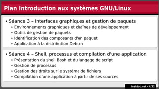Plan Introduction aux systèmes GNU/Linux
 Séance 3 – Interfaces graphiques et gestion de paquets
 Environnements graphiques et chaînes de développement
 Outils de gestion de paquets
 Identification des composants d'un paquet
 Application à la distribution Debian
 Séance 3 – Interfaces graphiques et gestion de paquets
 Environnements graphiques et chaînes de développement
 Outils de gestion de paquets
 Identification des composants d'un paquet
 Application à la distribution Debian
inetdoc.net -
inetdoc.net - 4
4/
/32
32
 Séance 4 – Shell, processus et compilation d'une application
 Présentation du shell Bash et du langage de script
 Gestion de processus
 Gestion des droits sur le système de fichiers
 Compilation d'une application à partir de ses sources
 Séance 4 – Shell, processus et compilation d'une application
 Présentation du shell Bash et du langage de script
 Gestion de processus
 Gestion des droits sur le système de fichiers
 Compilation d'une application à partir de ses sources
 