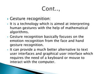  Gesture recognition:
 It is a technology which is aimed at interpreting
human gestures with the help of mathematical
algorithms.
 Gesture recognition basically focuses on the
emotion recognition from the face and hand
gesture recognition.
 It can provide a much better alternative to text
user interfaces and graphical user interface which
requires the need of a keyboard or mouse to
interact with the computer.
 