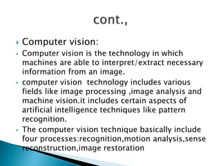  Computer vision:
 Computer vision is the technology in which
machines are able to interpret/extract necessary
information from an image.
 computer vision technology includes various
fields like image processing ,image analysis and
machine vision.it includes certain aspects of
artificial intelligence techniques like pattern
recognition.
 The computer vision technique basically include
four processes:recognition,motion analysis,sense
reconstruction,image restoration
 