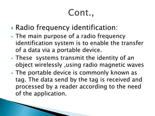  Radio frequency identification:
 The main purpose of a radio frequency
identification system is to enable the transfer
of a data via a portable device.
 These systems transmit the identity of an
object wirelessly ,using radio magnetic waves
 The portable device is commonly known as
tag. The data send by the tag is received and
processed by a reader according to the need
of the application.
 