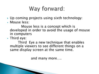  Up coming projects using sixth technology:
 Mouse less:
Mouse less is a concept which is
developed in order to avoid the usage of mouse
in computers
 Third eye:
Third Eye a new technique that enables
multiple viewers to see different things on a
same display screen at the same time.
and many more….
 