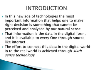  In this new age of technologies the most
important information that helps one to make
right decision is something that cannot be
perceived and analysed by our natural sense
 That information is the data in the digital form,
and it is available to every One through source
like internet .
 The effort to connect this data in the digital world
in to the real world is achieved through sixth
sense technology
 