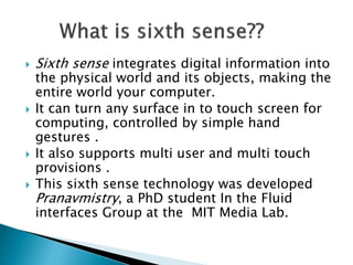  Sixth sense integrates digital information into
the physical world and its objects, making the
entire world your computer.
 It can turn any surface in to touch screen for
computing, controlled by simple hand
gestures .
 It also supports multi user and multi touch
provisions .
 This sixth sense technology was developed
Pranavmistry, a PhD student In the Fluid
interfaces Group at the MIT Media Lab.
 