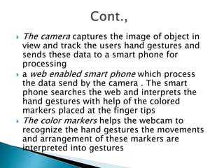  The camera captures the image of object in
view and track the users hand gestures and
sends these data to a smart phone for
processing
 a web enabled smart phone which process
the data send by the camera . The smart
phone searches the web and interprets the
hand gestures with help of the colored
markers placed at the finger tips
 The color markers helps the webcam to
recognize the hand gestures the movements
and arrangement of these markers are
interpreted into gestures
 