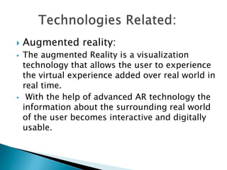  Augmented reality:
 The augmented Reality is a visualization
technology that allows the user to experience
the virtual experience added over real world in
real time.
 With the help of advanced AR technology the
information about the surrounding real world
of the user becomes interactive and digitally
usable.
 