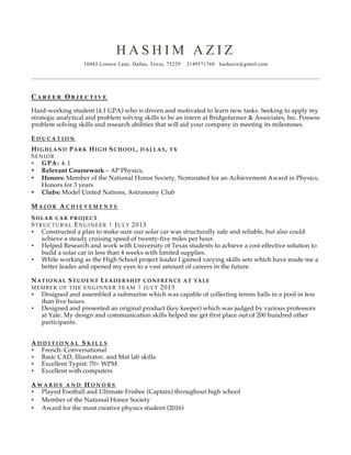 H A S H I M A Z I Z
10443 Lennox Lane, Dallas, Texas, 75229 2149571760 hashaziz@gmail.com
C A R E E R O B J E C T I V E
Hard-working student (4.1 GPA) who is driven and motivated to learn new tasks. Seeking to apply my
strategic analytical and problem solving skills to be an intern at Bridgefarmer & Associates, Inc. Possess
problem solving skills and research abilities that will aid your company in meeting its milestones.
E D U C A T I O N
HIGHLAND PARK HIGH SCHOOL, DALLAS, TX
SENIOR
s GPA: 4.1
s Relevant Coursework – AP Physics,
s Honors: Member of the National Honor Society, Nominated for an Achievement Award in Physics,
Honors for 3 years
s Clubs: Model United Nations, Astronomy Club
M A J O R A C H I E V E M E N T S
SOLAR CAR PROJECT
STRUCTURAL ENGINEER | JULY 2013
s Constructed a plan to make sure our solar car was structurally safe and reliable, but also could
achieve a steady cruising speed of twenty-five miles per hour.
s Helped Research and work with University of Texas students to achieve a cost effective solution to
build a solar car in less than 4 weeks with limited supplies.
s While working as the High School project leader I gained varying skills sets which have made me a
better leader and opened my eyes to a vast amount of careers in the future.
NATIONAL STUDENT LEADERSHIP CONFRENCE AT YALE
MEMBER OF THE ENGINNER TEAM | JULY 2015
s Designed and assembled a submarine which was capable of collecting tennis balls in a pool in less
than five hours.
s Designed and presented an original product (key keeper) which was judged by various professors
at Yale. My design and communication skills helped me get first place out of 200 hundred other
participants.
A D D I T I O N A L S K I L L S
s French: Conversational
s Basic CAD, Illustrator, and Mat lab skills
s Excellent Typist: 70+ WPM
s Excellent with computers
A W A R D S A N D H O N O R S
s Played Football and Ultimate Frisbee (Captain) throughout high school
s Member of the National Honor Society
s Award for the most creative physics student (2016)
 