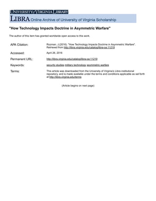 "How Technology Impacts Doctrine in Asymmetric Warfare"
The author of this item has granted worldwide open access to this work.
APA Citation: Rozman, J.(2016). "How Technology Impacts Doctrine in Asymmetric Warfare".
Retrieved from http://libra.virginia.edu/catalog/libra-oa:11219
Accessed: April 26, 2016
Permanent URL: http://libra.virginia.edu/catalog/libra-oa:11219
Keywords: security studies military technology asymmetric warfare
Terms: This article was downloaded from the University of Virginia’s Libra institutional
repository, and is made available under the terms and conditions applicable as set forth
at http://libra.virginia.edu/terms
(Article begins on next page)
 