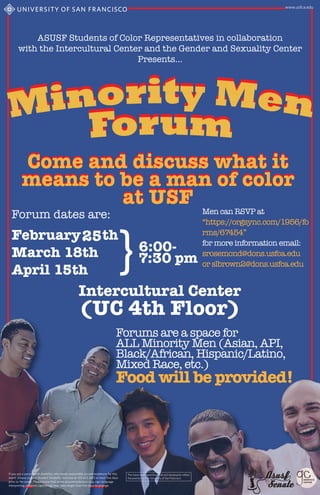 ASUSF Students of Color Representatives in collaboration
with the Intercultural Center and the Gender and Sexuality Center
Presents...
Come and discuss what it
means to be a man of color
at USF
Forums are a space for
ALL Minority Men (Asian, API,
Black/African, Hispanic/Latino,
Mixed Race, etc.)
Food will be provided!
Intercultural Center
(UC 4th Floor)
Come and discuss what it
means to be a man of color
at USF
Forum dates are: Men can RSVP at
“https://orgsync.com/1956/fo
rms/67454”
for more information email:
srosemond@dons.usfca.edu
or slbrown2@dons.usfca.edu
Asusf
25
 