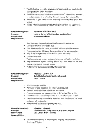 3
 Troubleshooting to resolve any customer’s complaint and escalating to
appropriate unit where necessary.
 Providing adequate information on the company’s product and services
to customers as well as educating them on making the best use of it.
 Adherence to job schedule and ensuring availability throughout the
period.
 Handle other issues as assigned by the Supervisor, Sim Reg Operations.
Dates of Employment: November 2010 – May 2011
Employer: National Bureau of Statistics (Various Locations)
Position Held: Research Interviewer
Responsibilities:
 Data Collection through interviewing of selected respondents
 Ensure information collected is true
 Educate respondent on terms, conditions and reason of the research
 Ensure appropriate filling and documentation of the questionnaires
 Proper escalating to other support units where necessary
 Ensure compliance
 Track escalations wherever appropriate to ensure effective resolution
 Prepare/compile agreed activity report for the attention of the
supervisor and other relevant parties
 Perform other duties as assigned by the Supervisor.
Dates of Employment: July 2010 – October 2010
Employer: Global Initiative for African Development
Position Held: Project Officer
Responsibilities:
 Development of projects
 Writing of project proposals and follow up as required
 Planning and organizing trainings and workshops
 Ensure compliance and proper running of day to day office activity
 Escalate issues wherever appropriate to ensure effective resolution
 Prepare/compile agreed activity report for the attention of the HOD
and other relevant parties
 Perform other duties as assigned by the HOD.
Dates of Employment: July 2009 – July 2010
Employer: Federal Ministry of Agriculture (HQ); Abuja, Nigeria
Position Held: Desk Officer (NYSC Scheme)
Responsibilities:
 Documentation / filling of incoming and outgoing files and mails
 Receiving of Visitors
 