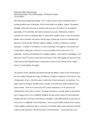 Pattranist (Ploi) Boonsoong
Final Exam Paper: Paris Monuments – Professor Fraixe
17/12/2015
One of the most profound questionings of 19th
century France revolves around the notion of
creating a unified sense of the nation, of the French amidst new political regimes. The political
instability of the times forces one to question what it means to be French. It is the profound
questioning of French identity that makes monuments necessary. Monuments are built to
remember an event or an important figure to which allows people to foster a sense of communal
identity and to remember and connect with the legacy of their past. In terms of cathedrals and
churches, it seems peculiar that these religious buildings would be considered as a national
monument – a symbol of ‘Frenchness’in a time of growing, if not aggressive anti-clerical and
secular policies taking place. However, it is easy to conclude such on a base level. Yet
undeniably, churches and cathedrals have a religious purpose – most churches and buildings were
built prior to the 19th
century, namely the Notre Dame in 1482. Thus begging the question of how
could churches and cathedralbecome an instrument of sorts, in “the synthesis of the country”
(Emery, 11) and unifying the people.
The question of how cathedrals and churches became the ultimate symbol of the French nation is
thus best explored through the resurge of Gothicism. Perhaps it is important to first discuss, from
a foreign point of view, what first comes to mind when French monuments are mentioned. To a
typical tourist or foreigner, the Eiffel tower certainly is one of the first modern monument that
comes to mind – however, in terms of pre-20th
century monuments, it is the churches and
cathedrals that seem to draw in tourists. The image of France as a catholic nation in international
eyes is a legacy that is yet to completely disappear because of the existence of such monuments.
Perhaps only those who study French history and politics would understand the secular nature of
France, but to a completely removed bystander – France seems Catholic because of the existence
of these religious monuments that is so pervasive in the public sphere and is projected around the
world as a main attraction. Thus the dual nature of French identity – on one hand there is the
 