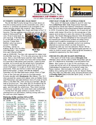 WEDNESDAY, SEPTEMBER 4, 2013
732-747-8060 $ TDN Home Page Click Here
FUTURITY CLOSES DEL MAR MEET
The GI Del Mar Futurity brings the curtain down on
the 2013 racing season at the oceanside oval, with a
field of 11 juveniles scheduled to go postward in the
seven-furlong contest this evening. Jaam Racing=s
unbeaten Alberts Hope (Run Away and Hide) is the 7-2
favorite. The bay gelding was a first-out winner at 33-1
odds at Hollywood Park
July 14 and came back to
win the Aug. 4 GII Best Pal
S. at Del Mar as the 5-2
favorite. Trainer Bob
Baffert, who has won a
record 11 Del Mar
Futurities, sends out
Kaleem Shah=s Can the Man
(Into Mischief), who topped
this year=s Barretts May
sale at $320,000. The bay colt captured his debut over
the Del Mar oval Aug. 17 in his only previous trip to the
post. AHe=s a nice little horse and he=s fast,@ Baffert
said. AWe drew the number two hole and I=d have liked
to have had a little better post position, a little further
outside, so he could use his speed more. Sometimes
when you have a speed horse going from 5 1/2 to
seven [furlongs], it=s tough on them when they get
pressured. There are horses in there that are getting
better and better.@ Trainer Jeff Bonde saddled
Saturday=s GI Del Mar Debutante winner She=s a Tiger
(Tale of the Cat) and will look for the Debutante/
Futurity double with Skydreamin (Sky Mesa). The 15-1
shot opened his career with stakes wins at Golden Gate
and Pleasanton and adds blinkers here off a last-of-sixth
effort in the Best Pal. AHe=s as big as a buffalo,@ Bonde
said of the bay colt. AThe other day [in the Best Pal] he
was hollering and screaming at the pony going to the
gate, and through the whole race. They were running
and he was screaming. He came back and worked [6f,
1:12.60] from the gate without a sound. We=ve
checked him out and there=s nothing wrong with him.
So we=ll see what happens.@
Wednesday, Del Mar, post time: 8:40 p.m. EDT
DEL MAR FUTURITY-GI, $300,000, 2yo, 7f (AWT)
PP HORSE SIRE JOCKEY TRAINER ML
1 Skydreamin K Sky Mesa Delgadillo Bonde 15-1
2 Can the Man K Into Mischief Garcia Baffert 9-2
3 Dance With Fate Two Step Salsa Bejarano Eurton 8-1
4 Celtic Moon Denis of Cork Gomez Miller 5-1
5 Alberts Hope K Run Away and Hide Quinonez Puype 7-2
6 Alpine Luck Lucky J. H. Stevens Harrington 15-1
7 Rum Point K Malibu Moon Valenzuela O'Neill 15-1
8 California Chrome Lucky Pulpit Delgado Sherman 6-1
9 Guns Loaded D'wildcat Talamo Autrey 10-1
10 Tamarando Bertrando Leparoux Hollndrfer 8-1
11 Indexical Latent Heat Gutierrez Cecil 8-1
CHEVELEY PARK BUY LETHAL FORCE
This year=s G1 Diamond Jubilee S. and G1 July Cup
hero Lethal Force (Ire) (Dark Angel {Ire}) has been
purchased by David and Patricia Thompson=s Cheveley
Park Stud to stand at the Newmarket-based operation
in 2014. Owned by Alan Craddock, the 4-year-old will
remain with trainer Clive Cox for the remainder of this
season and continue to carry the colors of his existing
owner. The Stud=s Managing Director Chris Richardson
told PA Sport, AWe are delighted to have secured such
an imposing and impressive athlete as Lethal Force,
whose many qualities complement our portfolio of
stallions in every way, especially as he is an exciting
alternative outcross whom we look forward to
supporting with our own broodmares. Rated 130 by
Timeform, Lethal Force is the highest-rated sprinter to
retire to stud in recent years, offering British breeders a
wonderful opportunity for their mares.@
CHICQUITA HEADS MAKIN DISPERSAL
This year=s G1 Irish Oaks winner Chicquita (Ire)
(Montjeu {Ire}) will be sold at Goffs November sale as
part of a dispersal by Australian owner/breeder Paul
Makin. Also runner-up in the G1 Prix de Diane, the
3-year-old will be one of 25 horses to be offered by the
Castlebridge Consignment on his behalf under the
Paulyn banner. Also included in the draft, will be a
Galileo (Ire) yearling half-sister to the G1 Epsom Derby
hero Pour Moi (Ire) (Montjeu {Ire}) and broodmares such
as Fleeting Spirit (Ire) (Invincible Spirit {Ire}), in foal to
Galileo. (Cont. p3)
Alberts Hope
Benoit
 