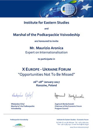 Podkarpackie Voivodeship Institute for Eastern Studies – Economic Forum
85 Solec St. 00-382 Warsaw Tel.: +48 22 583 1100
Fax: +48 22 583 1150 E-mail: forum@isw.org.pl
www.forum-ekonomiczne.pl
Institute for Eastern Studies
and
Marshal of the Podkarpackie Voivodeship
are honoured to invite
Mr. Maurizio Aronica
Expert on Internationalisation
to participate in
X EUROPE - UKRAINE FORUM
“Opportunities Not To Be Missed”
26th
-28th
January 2017
Rzeszów, Poland
Władysław Ortyl
Marshal of the Podkarpackie
Voivodeship
Zygmunt Berdychowski
Chairman of the Economic Forum
Program Council
 