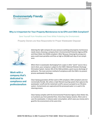 8055 FM 359 Road. S. #90 Fulshear TX 77441-0090 Www.TxCleanSweep.com
3
Why is it Important for Your Property Maintenance to be EPA and CWA Compliant?
Save Yourself from Penalties and Fines While Protecting the Environment
Property Owners are Now Responsible for Proper Wastewater Disposal
Selecting the right company for your pressure washing and property maintenance
needs means choosing a company that is Environmental Protection Agency (EPA)
and Clean Water Act (CWA) compliant. Why? Because choosing the wrong com-
pany could mean penalties and fines as high as $50,000 each day of non compli-
ance.
When there is wastewater discharging from a pipe or other "point" source into a
storm drain, your company is subject to the CWA’s National Pollution Discharge
Elimination System. Section 301 of the CWA prohibits a point source discharge of
pollutants. The most common method of compliance with the CWA is to prevent
process wastewater discharges.
Clean Sweep guarantees all their work is EPA compliant, CWA compliant and envi-
ronmentally friendly. We utilize a triple filtered recycling system that captures the
wastewater runoff and the reclaimed runoff is vacuum pumped to our filtration
system. Contaminants are captured and the processed water is re-used in the
cleaning process.
Clean Sweep complies with the Environmental Protection Agency Clean Water Act,
so it protects you from potential fines. Since Clean Sweep reclaims, filters and re-
uses the wastewater, it reduces water consumption, which saves you money and is
good for the environment at the same time.
Work with a
company that's
dedicated to
compliance and
professionalism
 