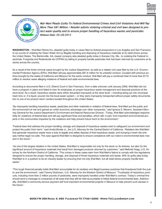 8055 FM 359 Road. S. #90 Fulshear TX 77441-0090 Www.TxCleanSweep.com
4
Wal-Mart Pleads Guilty To Federal Environmental Crimes And Civil Violations And Will Pay
More Than $81 Million / Retailer admits violating criminal and civil laws designed to pro-
tect water quality and to ensure proper handling of hazardous wastes and pesticides
Release Date: 05/28/2013
WASHINGTON – Wal-Mart Stores Inc. pleaded guilty today in cases filed by federal prosecutors in Los Angeles and San Francisco
to six counts of violating the Clean Water Act by illegally handling and disposing of hazardous materials at its retail stores across
the United States. The Bentonville, Ark.-based company also pleaded guilty today in Kansas City, Mo., to violating the Federal In-
secticide, Fungicide and Rodenticide Act (FIFRA) by failing to properly handle pesticides that had been returned by customers at its
stores across the country.
As a result of the three criminal cases brought by the Justice Department, as well as a related civil case filed by the U.S. Environ-
mental Protection Agency (EPA), Wal-Mart will pay approximately $81.6 million for its unlawful conduct. Coupled with previous ac-
tions brought by the states of California and Missouri for the same conduct, Wal-Mart will pay a combined total of more than $110
million to resolve cases alleging violations of federal and state environmental laws.
According to documents filed in U.S. District Court in San Francisco, from a date unknown until January 2006, Wal-Mart did not
have a program in place and failed to train its employees on proper hazardous waste management and disposal practices at the
store level. As a result, hazardous wastes were either discarded improperly at the store level – including being put into municipal
trash bins or, if a liquid, poured into the local sewer system – or they were improperly transported without proper safety documenta-
tion to one of six product return centers located throughout the United States.
“By improperly handling hazardous waste, pesticides and other materials in violation of federal laws, Wal-Mart put the public and
the environment at risk and gained an unfair economic advantage over other companies,” said Ignacia S. Moreno, Assistant Attor-
ney General for the Justice Department’s Environment and Natural Resources Division. “Today, Wal-Mart acknowledged responsi-
bility for violations of federal laws and will pay significant fines and penalties, which will, in part, fund important environmental pro-
jects in the communities impacted by the violations and help prevent future harm to the environment.”
“Federal laws that address the proper handling, storage and disposal of hazardous wastes exist to safeguard our environment and
protect the public from harm,” said André Birotte Jr., the U.S. Attorney for the Central District of California. “Retailers like Wal-Mart
that generate hazardous waste have a duty to legally and safely dispose of that hazardous waste, and dumping it down the sink
was neither legal nor safe. The case against Wal-Mart is designed to ensure compliance with our nation’s environmental laws now
and in the future.”
“As one of the largest retailers in the United States, Wal-Mart is responsible not only for the stock on its shelves, but also for the
significant amount of hazardous materials that result from damaged products returned by customers,” said Melinda Haag, U.S. At-
torney for the Northern District of California. “The crimes in these cases stem from Wal-Mart's failure to comply with the regulations
designed to ensure the proper handling, storage, and disposal of those hazardous materials and waste. With its guilty plea today,
Wal-Mart is in a position to be an industry leader by ensuring that not only Wal-Mart, but all retail stores properly handle their
waste.”
“This tough financial penalty holds Wal-Mart accountable for its reckless and illegal business practices that threatened both the pub-
lic and the environment,” said Tammy Dickinson, U.S. Attorney for the Western District of Missouri. “Truckloads of hazardous prod-
ucts, including more than 2 million pounds of pesticides, were improperly handled under Wal-Mart’s contract. Today’s criminal fine
should send a message to companies of all sizes that they will be held accountable to follow federal environmental laws. Addition-
ally, Wal-Mart’s community service payment will fund important environmental projects in Missouri to help prevent such abuses in
the future.”
 