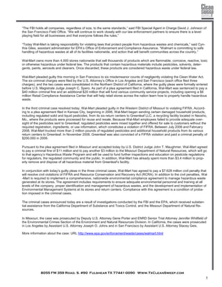 8055 FM 359 Road. S. #90 Fulshear TX 77441-0090 Www.TxCleanSweep.com
5
“The FBI holds all companies, regardless of size, to the same standards,” said FBI Special Agent in Charge David J. Johnson of
the San Francisco Field Office. “We will continue to work closely with our law enforcement partners to ensure there is a level
playing field for all businesses and that everyone follows the rules.”
“Today Wal-Mart is taking responsibility for violating laws that protect people from hazardous wastes and chemicals,” said Cyn-
thia Giles, assistant administrator for EPA’s Office of Enforcement and Compliance Assurance. “Walmart is committing to safe
handling of hazardous wastes at all of its facilities nationwide, and action that will benefit communities across the country.”
Wal-Mart owns more than 4,000 stores nationwide that sell thousands of products which are flammable, corrosive, reactive, toxic
or otherwise hazardous under federal law. The products that contain hazardous materials include pesticides, solvents, deter-
gents, paints, aerosols and cleaners. Once discarded, these products are considered hazardous waste under federal law.
Wal-Mart pleaded guilty this morning in San Francisco to six misdemeanor counts of negligently violating the Clean Water Act.
The six criminal charges were filed by the U.S. Attorney’s Office in Los Angeles and San Francisco (each office filed three
charges), and the two cases were consolidated in the Northern District of California, where the guilty pleas were formally entered
before U.S. Magistrate Judge Joseph C. Spero. As part of a plea agreement filed in California, Wal-Mart was sentenced to pay a
$40 million criminal fine and an additional $20 million that will fund various community service projects, including opening a $6
million Retail Compliance Assistance Center that will help retail stores across the nation learn how to properly handle hazardous
waste.
In the third criminal case resolved today, Wal-Mart pleaded guilty in the Western District of Missouri to violating FIFRA. Accord-
ing to a plea agreement filed in Kansas City, beginning in 2006, Wal-Mart began sending certain damaged household products,
including regulated solid and liquid pesticides, from its six return centers to Greenleaf LLC, a recycling facility located in Neosho,
Mo., where the products were processed for reuse and resale. Because Wal-Mart employees failed to provide adequate over-
sight of the pesticides sent to Greenleaf, regulated pesticides were mixed together and offered for sale to customers without the
required registration, ingredients, or use information, which constitutes a violation of FIFRA. Between July 2006 and February
2008, Wal-Mart trucked more than 2 million pounds of regulated pesticides and additional household products from its various
return centers to Greenleaf. In November 2008, Greenleaf was also convicted of a FIFRA violation and paid a criminal penalty of
$200,000 in 2009.
Pursuant to the plea agreement filed in Missouri and accepted today by U.S. District Judge John T. Maughmer, Wal-Mart agreed
to pay a criminal fine of $11 million and to pay another $3 million to the Missouri Department of Natural Resources, which will go
to that agency’s Hazardous Waste Program and will be used to fund further inspections and education on pesticide regulations
for regulators, the regulated community and the public. In addition, Wal-Mart has already spent more than $3.4 million to prop-
erly remove and dispose of all hazardous material from Greenleaf’s facility.
In conjunction with today’s guilty pleas in the three criminal cases, Wal-Mart has agreed to pay a $7.628 million civil penalty that
will resolve civil violations of FIFRA and Resource Conservation and Recovery Act (RCRA). In addition to the civil penalties, Wal
-Mart is required to implement a comprehensive, nationwide environmental compliance agreement to manage hazardous waste
generated at its stores. The agreement includes requirements to ensure adequate environmental personnel and training at all
levels of the company, proper identification and management of hazardous wastes, and the development and implementation of
Environmental Management Systems at its stores and return centers. Compliance with this agreement is a condition of proba-
tion imposed in the criminal cases.
The criminal cases announced today are a result of investigations conducted by the FBI and the EPA, which received substan-
tial assistance from the California Department of Substance and Toxics Control, and the Missouri Department of Natural Re-
sources.
In Missouri, the case was prosecuted by Deputy U.S. Attorney Gene Porter and ENRD Senior Trial Attorney Jennifer Whitfield of
the Environmental Crimes Section of the Environment and Natural Resources Division. In California, the cases were prosecuted
in Los Angeles by Assistant U.S. Attorney Joseph O. Johns and in San Francisco by Assistant U.S. Attorney Stacey Geis.
More information about the case: URL http://www.epa.gov/enforcement/waste/cases/walmart.html
 