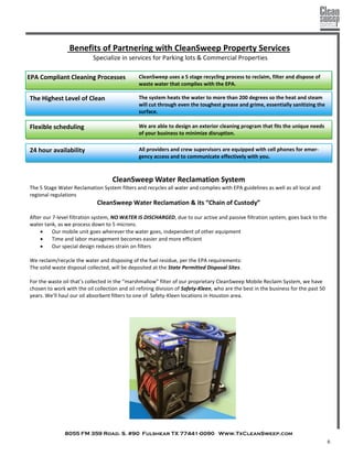 8055 FM 359 Road. S. #90 Fulshear TX 77441-0090 Www.TxCleanSweep.com
6
Benefits of Partnering with CleanSweep Property Services
Specialize in services for Parking lots & Commercial Properties
CleanSweep uses a 5 stage recycling process to reclaim, filter and dispose of
waste water that complies with the EPA.
EPA Compliant Cleaning Processes
The system heats the water to more than 200 degrees so the heat and steam
will cut through even the toughest grease and grime, essentially sanitizing the
surface.
The Highest Level of Clean
Flexible scheduling We are able to design an exterior cleaning program that fits the unique needs
of your business to minimize disruption.
24 hour availability All providers and crew supervisors are equipped with cell phones for emer-
gency access and to communicate effectively with you.
CleanSweep Water Reclamation System
The 5 Stage Water Reclamation System filters and recycles all water and complies with EPA guidelines as well as all local and
regional regulations
CleanSweep Water Reclamation & its “Chain of Custody”
After our 7-level filtration system, NO WATER IS DISCHARGED, due to our active and passive filtration system, goes back to the
water tank, as we process down to 5 microns.
 Our mobile unit goes wherever the water goes, independent of other equipment
 Time and labor management becomes easier and more efficient
 Our special design reduces strain on filters
We reclaim/recycle the water and disposing of the fuel residue, per the EPA requirements:
The solid waste disposal collected, will be deposited at the State Permitted Disposal Sites.
.
For the waste oil that’s collected in the “marshmallow” filter of our proprietary CleanSweep Mobile Reclaim System, we have
chosen to work with the oil collection and oil refining division of Safety-Kleen, who are the best in the business for the past 50
years. We’ll haul our oil absorbent filters to one of Safety-Kleen locations in Houston area.
 
