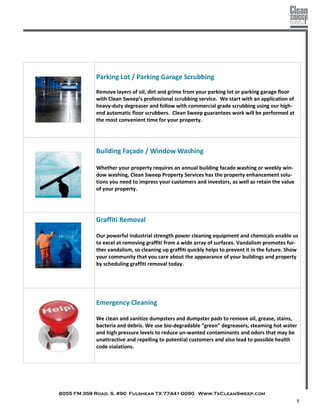 8055 FM 359 Road. S. #90 Fulshear TX 77441-0090 Www.TxCleanSweep.com
8
Parking Lot / Parking Garage Scrubbing
Remove layers of oil, dirt and grime from your parking lot or parking garage floor
with Clean Sweep’s professional scrubbing service. We start with an application of
heavy-duty degreaser and follow with commercial grade scrubbing using our high-
end automatic floor scrubbers. Clean Sweep guarantees work will be performed at
the most convenient time for your property.
Building Façade / Window Washing
Whether your property requires an annual building facade washing or weekly win-
dow washing, Clean Sweep Property Services has the property enhancement solu-
tions you need to impress your customers and investors, as well as retain the value
of your property.
Graffiti Removal
Our powerful industrial strength power cleaning equipment and chemicals enable us
to excel at removing graffiti from a wide array of surfaces. Vandalism promotes fur-
ther vandalism, so cleaning up graffiti quickly helps to prevent it in the future. Show
your community that you care about the appearance of your buildings and property
by scheduling graffiti removal today.
Emergency Cleaning
We clean and sanitize dumpsters and dumpster pads to remove oil, grease, stains,
bacteria and debris. We use bio-degradable “green” degreasers, steaming hot water
and high pressure levels to reduce un-wanted contaminants and odors that may be
unattractive and repelling to potential customers and also lead to possible health
code violations.
 