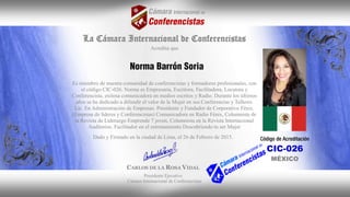 La Cámara Internacional de Conferencistas
Acredita que
Es miembro de nuestra comunidad de conferencistas y formadores profesionales, con
el código CIC-026. Norma es Empresaria, Escritora, Facilitadora, Locutora y
Conferencista, exitosa comunicadora en medios escritos y Radio. Durante los últimos
años se ha dedicado a difundir el valor de la Mujer en sus Conferencias y Talleres.
Lic. En Administración de Empresas. Presidente y Fundador de Corporativo Fénix.
(Empresa de líderes y Conferencistas) Comunicadora en Radio Fénix, Columnista de
la Revista de Liderazgo Emprende 7 joven, Columnista en la Revista Internacional
Auditorios. Facilitador en el entrenamiento Descubriendo tu ser Mujer
Dado y Firmado en la ciudad de Lima, el 26 de Febrero de 2015.
CARLOS DE LA ROSA VIDAL
Presidente Ejecutivo
Cámara Internacional de Conferencistas
CIC-026
MÉXICO
 