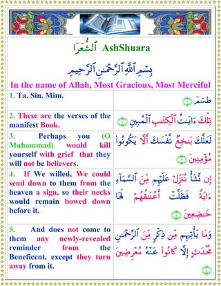 #tyè’±9$# AshShuara
ÉΟó¡Î0«!$#Ç⎯≈uΗ÷q§9$#ÉΟŠÏm§9$#
In the name of Allah, Most Gracious, Most Merciful
1. Ta. Sin. Mim.
$Οû¡Û∩⊇∪
2. These are the verses of the
manifest Book.
y7ù=Ï?àM≈tƒ#u™É=≈tGÅ3ø9$#È⎦⎫Î7ßϑø9$#∩⊄∪
3. Perhaps you (O
Muhammad) would kill
yourself with grief that they
will not be believers.
y7¯=yès9ÓìÏ‚≈t/y7|¡ø¯Ρωr&(#θçΡθä3tƒ
t⎦⎫ÏΖÏΒ÷σãΒ∩⊂∪
4. If We willed, We could
send down to them from the
heaven a sign, so their necks
would remain bowed down
before it.
βÎ)ù't±®ΣöΑÍi”t∴çΡΝÍκön=tãz⎯ÏiΒÏ™!$uΚ¡¡9$#
Zπtƒ#u™ôM¯=sàsùöΝßγà)≈oΨôãr&$oλm;
t⎦⎫ÏèÅÒ≈yz∩⊆∪
5. And does not come to
them any newly-revealed
reminder from the
Beneficent, except they turn
away from it.
$tΒuρΝÍκÏ?ù'tƒ⎯ÏiΒ9ø.ÏŒz⎯ÏiΒÇ⎯≈uΗ÷q§9$#
B^y‰øtèΧωÎ)(#θçΡ%x.çμ÷Ζtãt⎦⎫ÅÊÌ÷èãΒ
∩∈∪
 