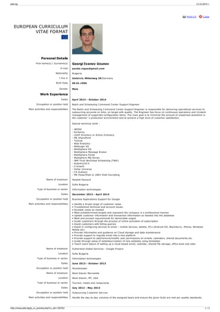 jobs.bg 13.10.2014 г. 
Print CV Close 
EUROPEAN CURRICULUM 
VITAE FORMAT 
Personal Details 
First name(s) / Surname(s) Georgi Ivanov Uzunov 
E-mail panda.rogue@gmail.com 
Nationality Bulgaria 
I live in Umkirch, Mittelweg 29/Germany 
Birth Date 09.01.1990 
Gender Male 
Work Experience 
Dates April 2014 - October 2014 
Occupation or position held Batch and Scheduling C ommand C enter Support Engineer 
Main activities and responsibilities The Batch and Scheduling C ommand C enter Support Engineer is responsible for delivering operational services to 
outsourcing accounts on time, on target with quality. The Engineer has focus on continuous operations and Incident 
management of supported configuration items. The main goal is to minimize the amount of unplanned downtime in 
the customer`s production environment and to achieve a high level of customer satisfaction. 
Special technical skills : 
- JBOSS 
- Kerberos 
- LDAP Directory or Active Directory 
- MS SharePoint 
- Tomcat 
- Web Analytics 
- WebLogic AS 
- WebSphere AS 
- WebSphere Message Broker 
- WebSphere Portal 
- Websphere MQ Series 
- IBM Tivoli Workload Scheduling (TWS) 
- Automic/UC 4 
- C ronacle 
- Dollar Universe 
- C A Autosys 
- MS PowerShell or UNIX Shell Sscripting 
Name of employer Hewlett Packard 
Location Sofia Bulgaria 
Type of business or sector Information technologies 
Dates December 2013 - April 2014 
Occupation or position held Business Applications Support for Google 
Main activities and responsibilities • Handle a broad range of customer cases 
• Troubleshoot technical and account issues 
• Escalate cases as needed 
• Meet predetermined targets and represent the company in a professional manner 
• Update customer information and transaction information as needed into the database 
• Meet and exceed requirements for deliverable output 
• Guide customers through the process of online activation of subscription 
• Assist customers with billing queries 
• Assist in configuring devices to email – mobile devices, tablets, PC s (Android OS, Blackberry, iPhone, Windows 
Mobile etc) 
• Provide information and guidance on C loud storage and data maintenance 
• Provide support to migrate email into a new platform 
• Provide support to add/remove/modify user permissions on emails, calendars, shared documents etc. 
• Guide through setup of websites/creation of new websites using templates 
• Teach users basics of setting up a cloud based email, calendar, shared file storage, office tools and sites 
Name of employer Sutherland Global Services - Google Project 
Location Sofia Bulgaria 
Type of business or sector Information technologies 
Dates June 2013 - October 2013 
Occupation or position held Housekeeper 
Name of employer West Glacier Mercantile 
Location West Glacier, MT, USA 
Type of business or sector Tourism, hotels and restaurants 
Dates July 2012 - May 2013 
Occupation or position held Outsourcing C ustomer Service 
Main activities and responsibilities Handle the day-to-day volumes of the assigned tasks and ensure the given SLAs are met per quality standards; 
http://www.jobs.bg/js_cv_preview.php?cv_sid=330763 1 / 3 
 