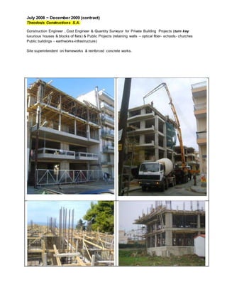 July 2008 ~ December 2009 (contract)
Theodosis Constructions S.A.
Construction Engineer , Cost Engineer & Quantity Surveyor for Private Building Projects (turn key
luxurious houses & blocks of flats) & Public Projects (retaining walls – optical fiber- schools- churches
Public buildings - earthworks-infrastructure)
Site superintendent on frameworks & reinforced concrete works.
 