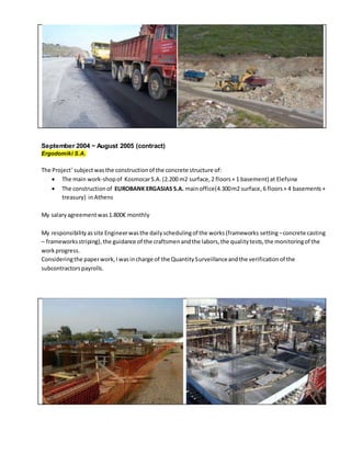 September 2004 ~ August 2005 (contract)
Ergodomiki S.A.
The Project’subjectwasthe constructionof the concrete structure of:
 The main work-shopof KosmocarS.A.(2.200 m2 surface,2 floors+ 1 basement) at Elefsina
 The constructionof EUROBANK ERGASIAS S.A. mainoffice(4.300m2 surface,6 floors+ 4 basements+
treasury) inAthens
My salaryagreementwas1.800€ monthly
My responsibilityassite Engineerwasthe dailyschedulingof the works(frameworks setting–concrete casting
– frameworksstriping),the guidance of the craftsmenandthe labors,the qualitytests,the monitoringof the
workprogress.
Consideringthe paperwork,Iwasincharge of the QuantitySurveillanceandthe verificationof the
subcontractorspayrolls.
 