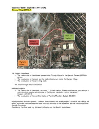 December 2002 ~ September 2004 (staff)
Olympic Village 2004 S.A.
The Project’ subject was:
 The construction of the athletes’ houses in the Olympic Village for the Olympic Games of 2004 in
Athens
 The construction of the roads and the roads infrastructure inside the Olympic Village
 The construction of the connecting roads
The project’ Budget was 100.000.000€
Additional projects:
 The construction of the athletic compound (1 football stadium, 2 indoor multipurpose gymnasiums, 1
swimming pool constructed according to the Olympic standards, 4 tennis playgrouns).
Budget: 4.500.000 €
 The construction of the main Fire Station of Parnitha Mountain. Budget: 600.000€
My responsibility as Site Engineer – Foreman, was to monitor the works progress, to ensure the safety & the
quality, and make sure that everything was executed according to the regulations and the instructions of the
Olympic Committee.
Considering the office work, my duty was the Quality and the Quantity surveillance.
Athletic
compound
Main Fire
Station
Olympic
village
 