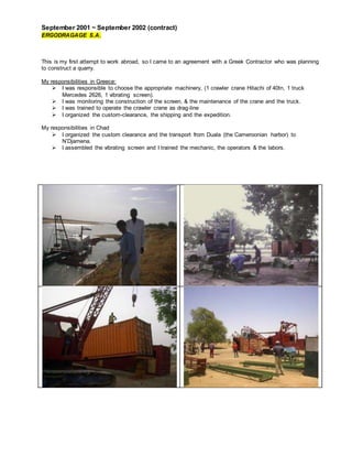 September 2001 ~ September 2002 (contract)
ERGODRAGAGE S.A.
This is my first attempt to work abroad, so I came to an agreement with a Greek Contractor who was planning
to construct a quarry.
My responsibilities in Greece:
 I was responsible to choose the appropriate machinery, (1 crawler crane Hitachi of 40tn, 1 truck
Mercedes 2626, 1 vibrating screen).
 I was monitoring the construction of the screen, & the maintenance of the crane and the truck.
 I was trained to operate the crawler crane as drag-line
 I organized the custom-clearance, the shipping and the expedition.
My responsibilities in Chad
 I organized the custom clearance and the transport from Duala (the Cameroonian harbor) to
N’Djamena.
 I assembled the vibrating screen and I trained the mechanic, the operators & the labors.
 