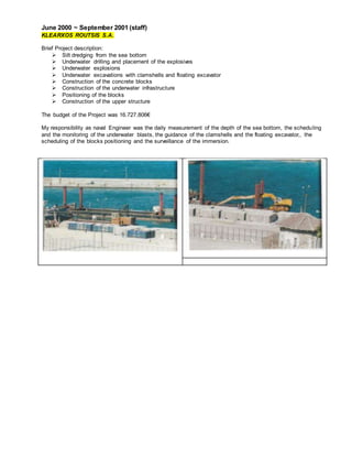 June 2000 ~ September 2001 (staff)
KLEARXOS ROUTSIS S.A.
Brief Project description:
 Silt dredging from the sea bottom
 Underwater drilling and placement of the explosives
 Underwater explosions
 Underwater excavations with clamshells and floating excavator
 Construction of the concrete blocks
 Construction of the underwater infrastructure
 Positioning of the blocks
 Construction of the upper structure
The budget of the Project was 16.727.806€
My responsibility as naval Engineer was the daily measurement of the depth of the sea bottom, the scheduling
and the monitoring of the underwater blasts, the guidance of the clamshells and the floating excavator,, the
scheduling of the blocks positioning and the surveillance of the immersion.
 