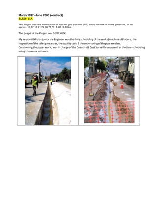 March 1997~June 2000 (contract)
ELTER S.A.
The Project was the construction of natural gas pipe-line (PE) basic network of 4bars pressure, in the
sectors 16,17,18,21,22,68,71,73 & 83 of Attika
The budget of the Project was 5.282.465€
My responsibilityasjuniorsite Engineerwasthe daily schedulingof the works(machines&labors),the
inspectionof the safetymeasures,the qualitytests&the monitoringof the pipe welders.
Consideringthe paperwork,Iwasincharge of the Quantity& CostSurveillance aswell asthe time-scheduling
usingPrimaverasoftware.
 
