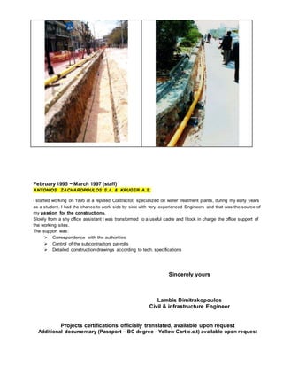 February 1995 ~ March 1997 (staff)
ANTONIOS ZACHAROPOULOS S.A. & KRUGER A.S.
I started working on 1995 at a reputed Contractor, specialized on water treatment plants, during my early years
as a student. I had the chance to work side by side with very experienced Engineers and that was the source of
my passion for the constructions.
Slowly from a shy office assistant I was transformed to a useful cadre and I took in charge the office support of
the working sites.
The support was:
 Correspondence with the authorities
 Control of the subcontractors payrolls
 Detailed construction drawings according to tech. specifications
Sincerely yours
Lambis Dimitrakopoulos
Civil & infrastructure Engineer
Projects certifications officially translated, available upon request
Additional documentary (Passport – BC degree - Yellow Cart e.c.t) available upon request
 