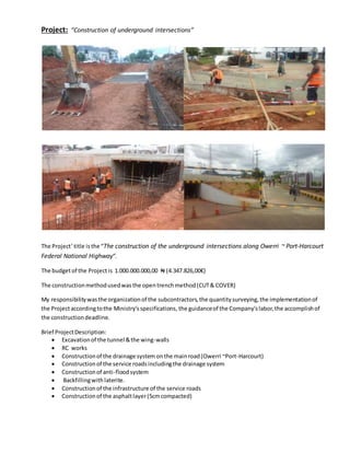 Project: “Construction of underground intersections”
The Project’title isthe “The construction of the underground intersections along Owerri ~ Port-Harcourt
Federal National Highway”.
The budgetof the Project is 1.000.000.000,00 ₦ (4.347.826,00€)
The constructionmethodusedwasthe opentrenchmethod(CUT& COVER)
My responsibilitywasthe organizationof the subcontractors, the quantitysurveying,the implementationof
the Projectaccordingtothe Ministry’sspecifications, the guidanceof the Company’slabor,the accomplishof
the constructiondeadline.
Brief ProjectDescription:
 Excavationof the tunnel &the wing-walls
 RC works
 Constructionof the drainage system onthe mainroad(Owerri ~Port-Harcourt)
 Constructionof the service roadsincludingthe drainage system
 Constructionof anti-floodsystem
 Backfillingwithlaterite.
 Constructionof the infrastructure of the service roads
 Constructionof the asphaltlayer(5cmcompacted)
 