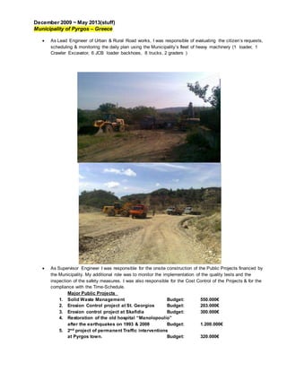 December 2009 ~ May 2013(stuff)
Municipality of Pyrgos – Greece
 As Lead Engineer of Urban & Rural Road works, I was responsible of evaluating the citizen’s requests,
scheduling & monitoring the daily plan using the Municipality’s fleet of heavy machinery (1 loader, 1
Crawler Excavator, 6 JCB loader backhoes, 8 trucks, 2 graders )
 As Supervisor Engineer I was responsible for the onsite construction of the Public Projects financed by
the Municipality. My additional role was to monitor the implementation of the quality tests and the
inspection of the safety measures. I was also responsible for the Cost Control of the Projects & for the
compliance with the Time-Schedule.
Major Public Projects
1. Solid Waste Management Budget: 550.000€
2. Erosion Control project at St. Georgios Budget: 203.000€
3. Erosion control project at Skafidia Budget: 300.000€
4. Restoration of the old hospital “Manolopoulio”
after the earthquakes on 1993 & 2008 Budget: 1.200.000€
5. 2nd project of permanent Traffic interventions
at Pyrgos town. Budget: 320.000€
 